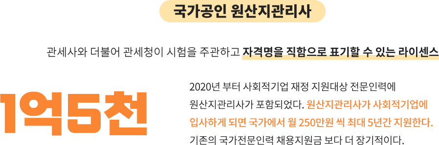 국가공인 원산지 관리사:관세사와 더불어 관세청이 시험을 주관하고 자격명을 직함으로 표기할 수 있는 라이센스, 1억 5천: 2020년 부터 사회적기업 재정 지원대상 전문인력에
								원산지관리사가 포함되었다. 원산지관리사가 사회적기업에
								입사하게 되면 국가에서 월 250만원 씩 최대 5년간 지원한다.
								기존의 국가전문인력 채용지원금 보다 더 장기적이다.